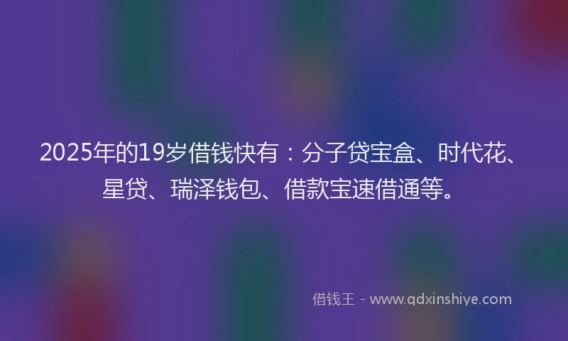2025年的19岁借钱快有：分子贷宝盒、时代花、星贷、瑞泽钱包、借款宝速借通等。