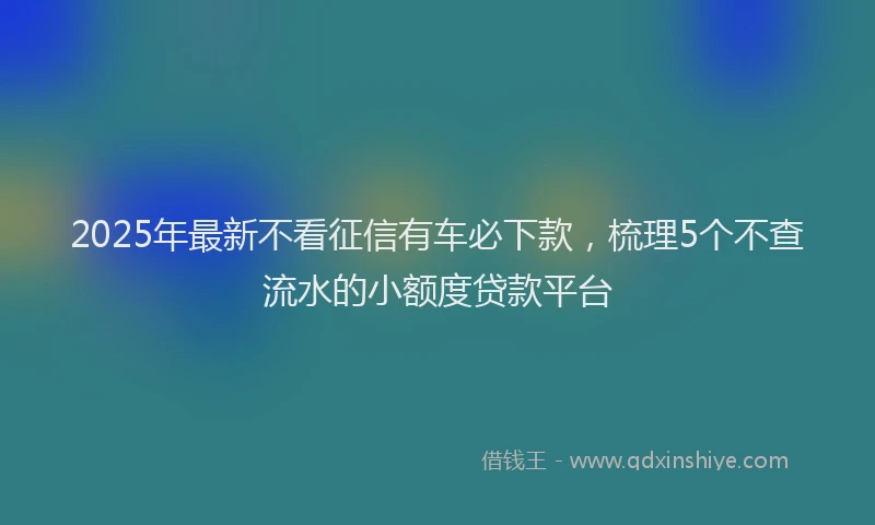 2025年最新不看征信有车必下款，梳理5个不查流水的小额度贷款平台