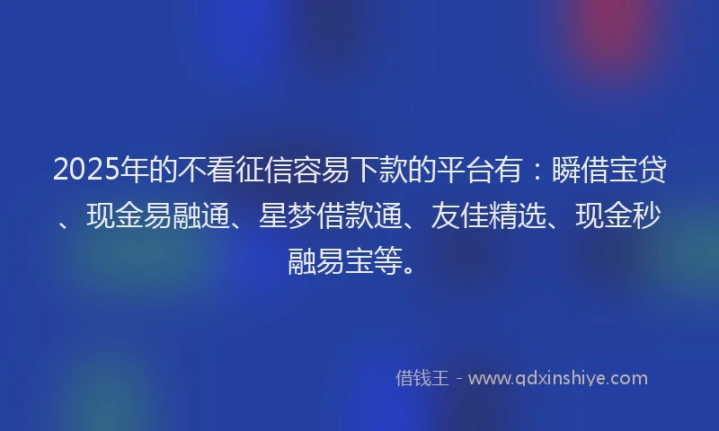 2025年的不看征信容易下款的平台有：瞬借宝贷、现金易融通、星梦借款通、友佳精选、现金秒融易宝等。