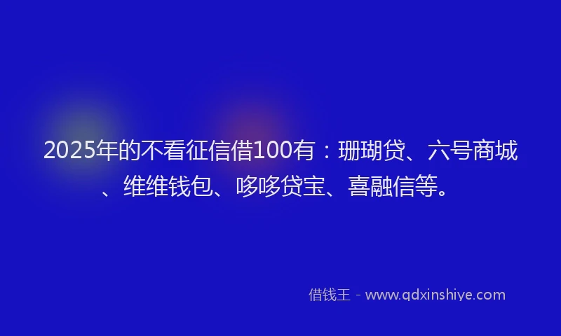 2025年的不看征信借100有：珊瑚贷、六号商城、维维钱包、哆哆贷宝、喜融信等。