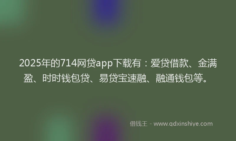 2025年的714网贷app下载有：爱贷借款、金满盈、时时钱包贷、易贷宝速融、融通钱包等。