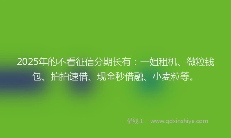2025年的不看征信分期长有：一姐租机、微粒钱包、拍拍速借、现金秒借融、小麦粒等。