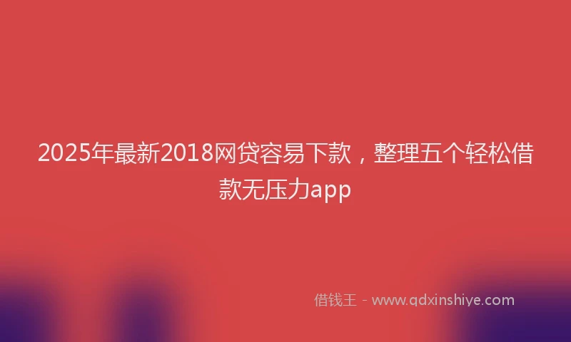 2025年最新2018网贷容易下款，整理五个轻松借款无压力app