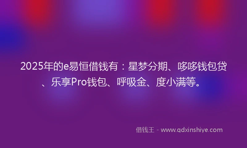2025年的e易恒借钱有：星梦分期、哆哆钱包贷、乐享Pro钱包、呼吸金、度小满等。