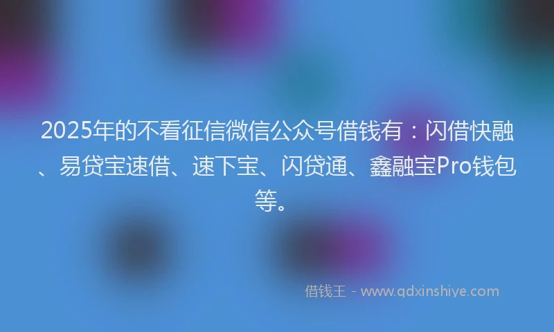 2025年的不看征信微信公众号借钱有：闪借快融、易贷宝速借、速下宝、闪贷通、鑫融宝Pro钱包等。