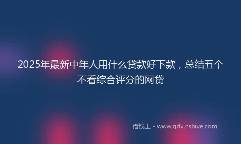2025年最新中年人用什么贷款好下款，总结五个不看综合评分的网贷
