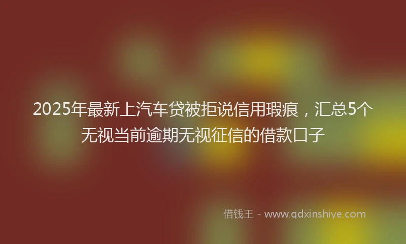 2025年最新上汽车贷被拒说信用瑕疵，汇总5个无视当前逾期无视征信的借款口子