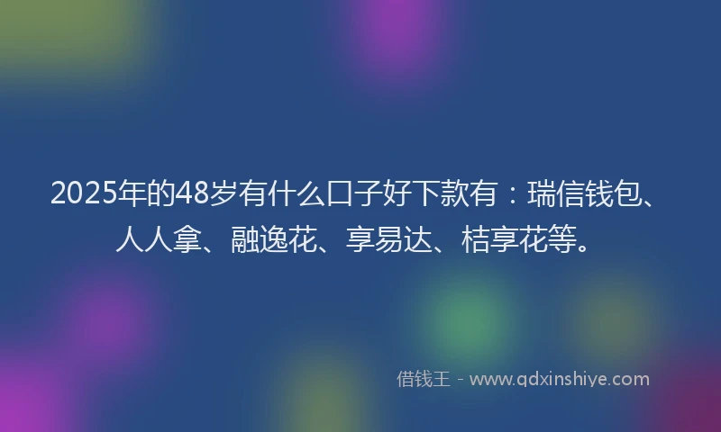 2025年的48岁有什么口子好下款有：瑞信钱包、人人拿、融逸花、享易达、桔享花等。