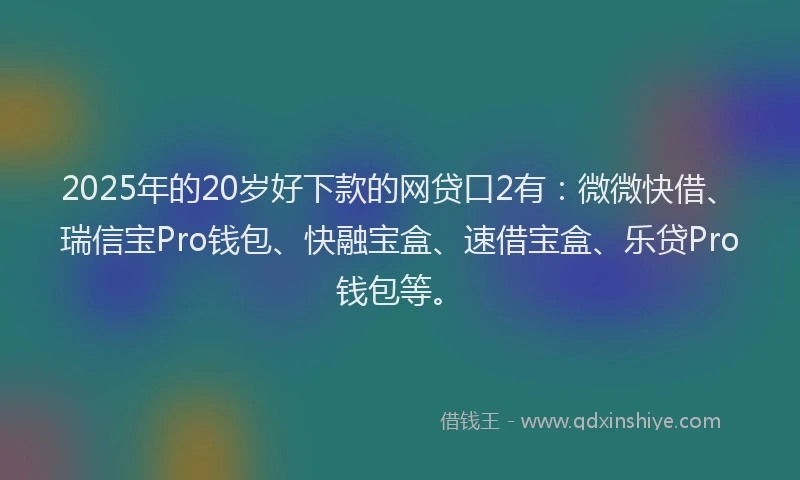 2025年的20岁好下款的网贷口2有：微微快借、瑞信宝Pro钱包、快融宝盒、速借宝盒、乐贷Pro钱包等。