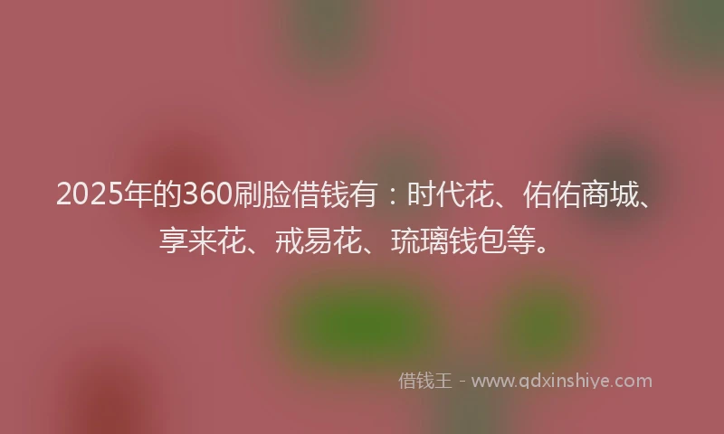 2025年的360刷脸借钱有：时代花、佑佑商城、享来花、戒易花、琉璃钱包等。