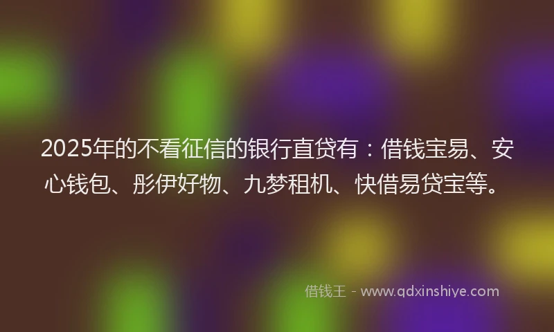 2025年的不看征信的银行直贷有：借钱宝易、安心钱包、彤伊好物、九梦租机、快借易贷宝等。