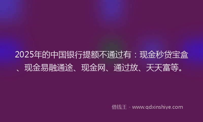 2025年的中国银行提额不通过有：现金秒贷宝盒、现金易融通途、现金网、通过放、天天富等。
