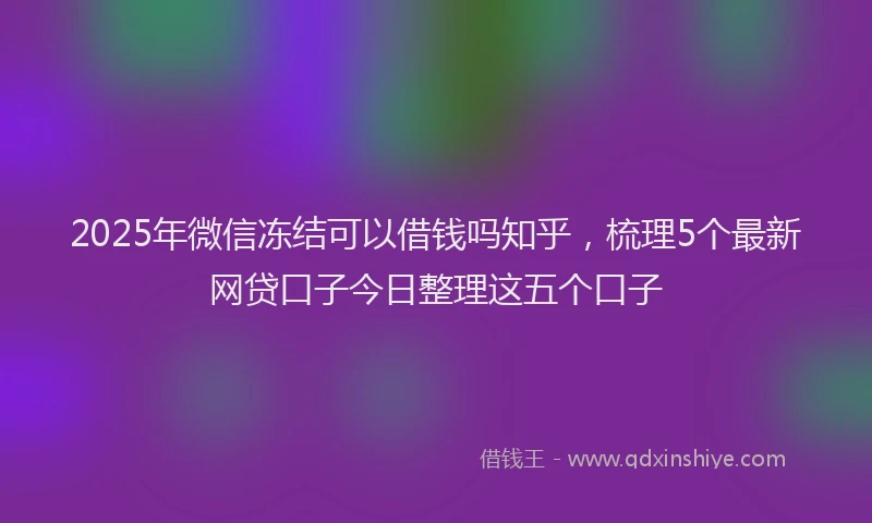 2025年微信冻结可以借钱吗知乎，梳理5个最新网贷口子今日整理这五个口子