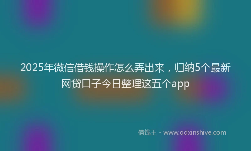 2025年微信借钱操作怎么弄出来，归纳5个最新网贷口子今日整理这五个app