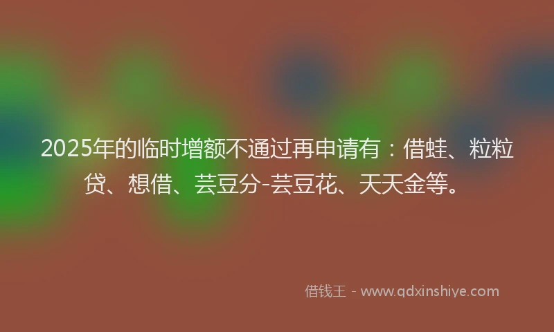 2025年的临时增额不通过再申请有：借蛙、粒粒贷、想借、芸豆分-芸豆花、天天金等。