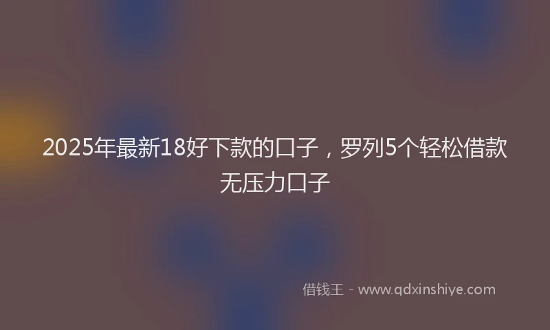 2025年最新18好下款的口子，罗列5个轻松借款无压力口子