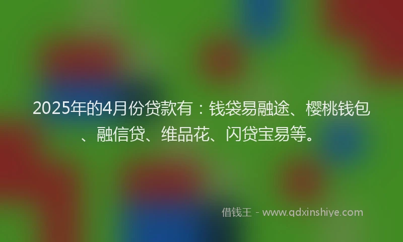 2025年的4月份贷款有：钱袋易融途、樱桃钱包、融信贷、维品花、闪贷宝易等。