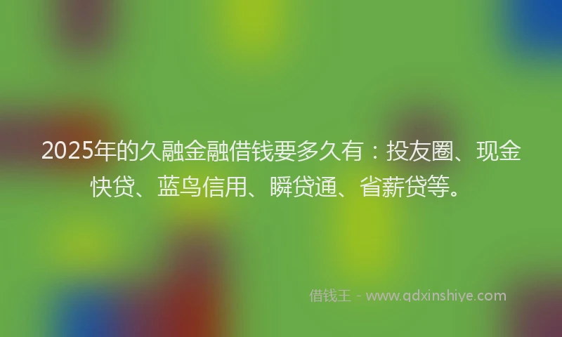 2025年的久融金融借钱要多久有：投友圈、现金快贷、蓝鸟信用、瞬贷通、省薪贷等。