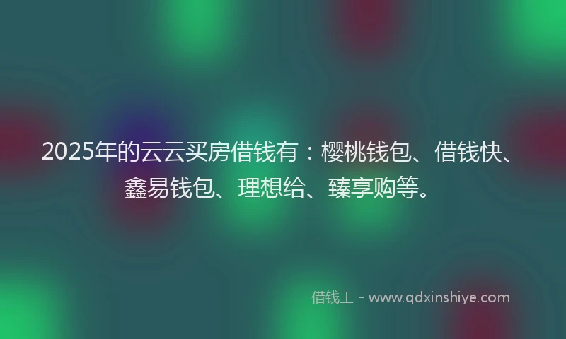 2025年的云云买房借钱有：樱桃钱包、借钱快、鑫易钱包、理想给、臻享购等。