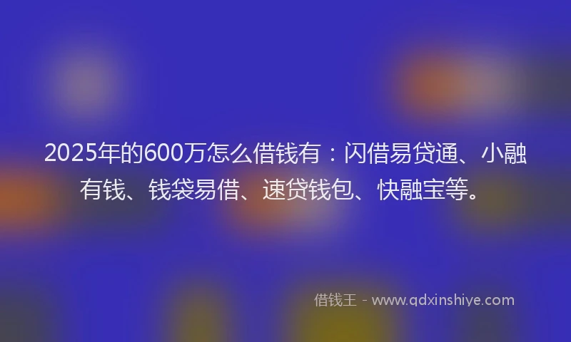 2025年的600万怎么借钱有：闪借易贷通、小融有钱、钱袋易借、速贷钱包、快融宝等。