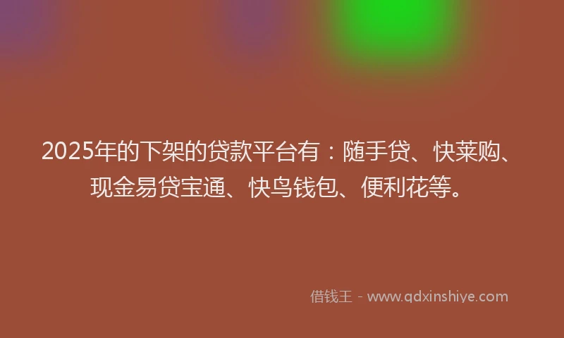 2025年的下架的贷款平台有：随手贷、快莱购、现金易贷宝通、快鸟钱包、便利花等。