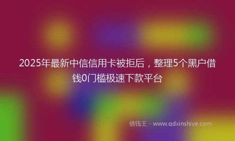 2025年最新中信信用卡被拒后，整理5个黑户借钱0门槛极速下款平台