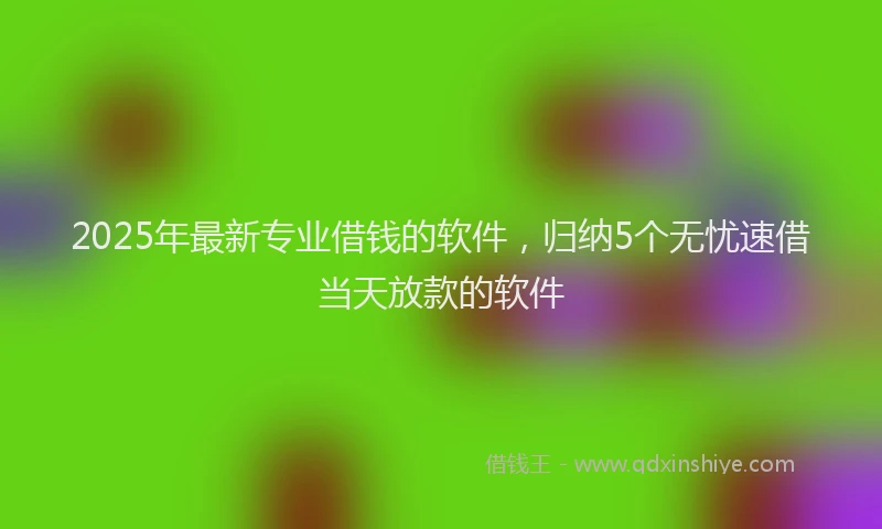 2025年最新专业借钱的软件，归纳5个无忧速借当天放款的软件