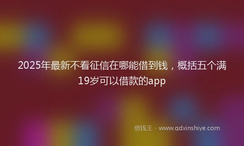 2025年最新不看征信在哪能借到钱，概括五个满19岁可以借款的app