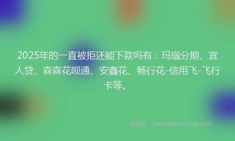 2025年的一直被拒还能下款吗有：玛瑙分期、宜人贷、森森花呗通、安鑫花、畅行花-信用飞-飞行卡等。