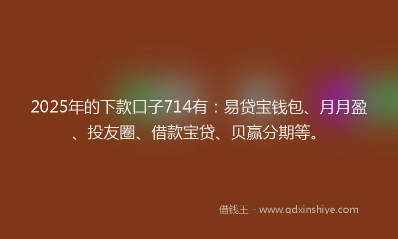 2025年的下款口子714有：易贷宝钱包、月月盈、投友圈、借款宝贷、贝赢分期等。