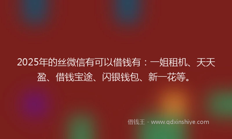 2025年的丝微信有可以借钱有：一姐租机、天天盈、借钱宝途、闪银钱包、新一花等。