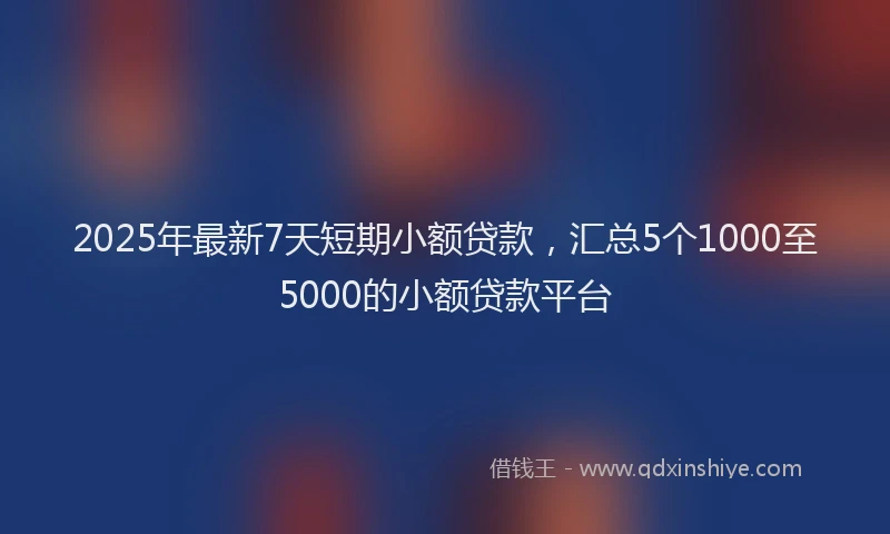 2025年最新7天短期小额贷款，汇总5个1000至5000的小额贷款平台