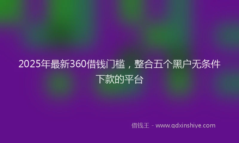 2025年最新360借钱门槛，整合五个黑户无条件下款的平台