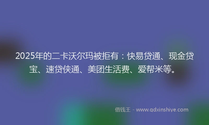 2025年的二卡沃尔玛被拒有：快易贷通、现金贷宝、速贷侠通、美团生活费、爱帮米等。