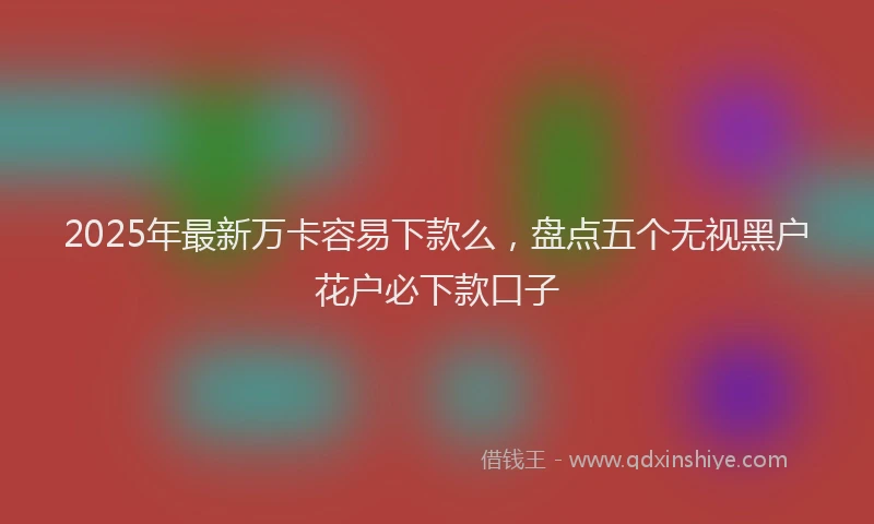2025年最新万卡容易下款么，盘点五个无视黑户花户必下款口子