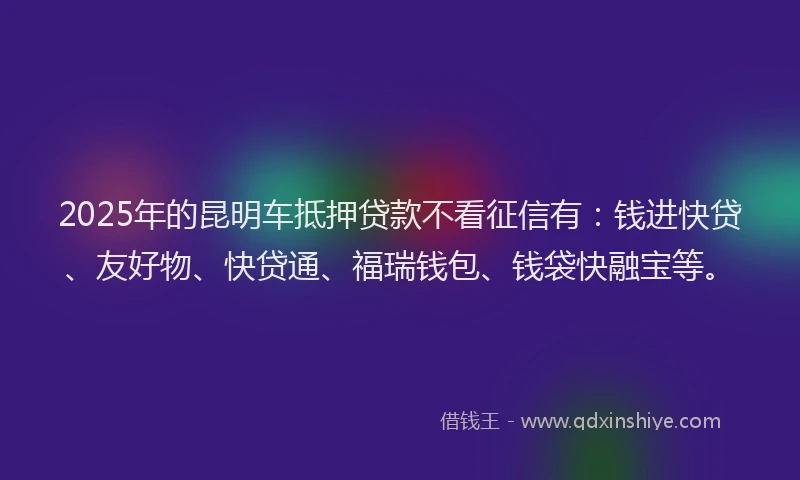 2025年的昆明车抵押贷款不看征信有：钱进快贷、友好物、快贷通、福瑞钱包、钱袋快融宝等。