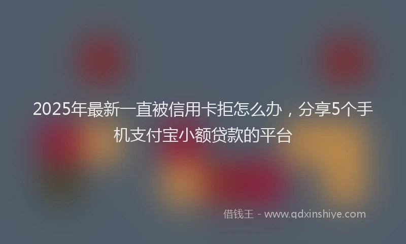 2025年最新一直被信用卡拒怎么办，分享5个手机支付宝小额贷款的平台