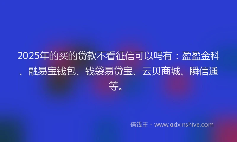 2025年的买的贷款不看征信可以吗有：盈盈金科、融易宝钱包、钱袋易贷宝、云贝商城、瞬信通等。