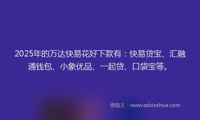 2025年的万达快易花好下款有：快易贷宝、汇融通钱包、小象优品、一起贷、口袋宝等。