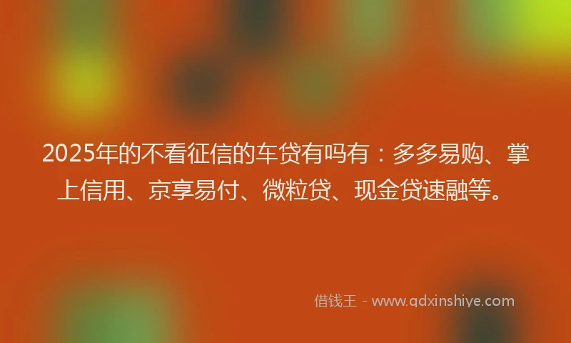 2025年的不看征信的车贷有吗有：多多易购、掌上信用、京享易付、微粒贷、现金贷速融等。