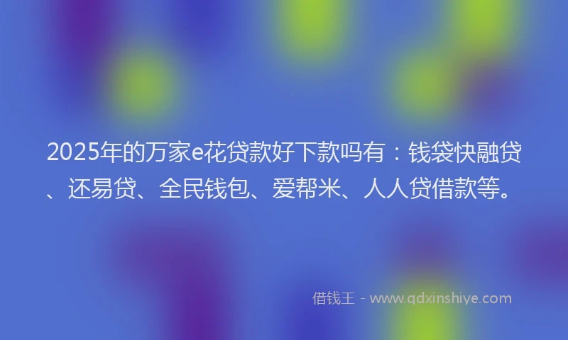 2025年的万家e花贷款好下款吗有：钱袋快融贷、还易贷、全民钱包、爱帮米、人人贷借款等。
