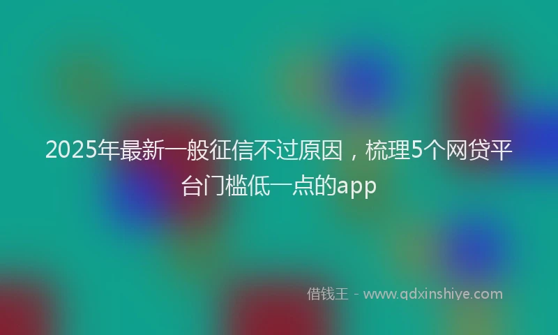 2025年最新一般征信不过原因，梳理5个网贷平台门槛低一点的app