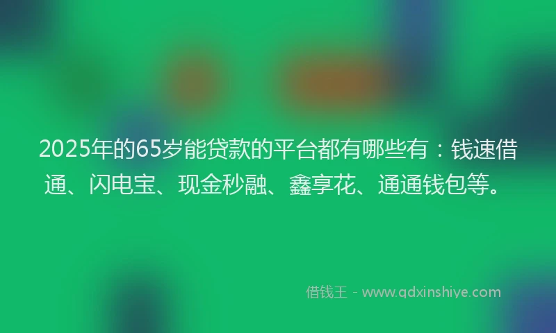 2025年的65岁能贷款的平台都有哪些有：钱速借通、闪电宝、现金秒融、鑫享花、通通钱包等。