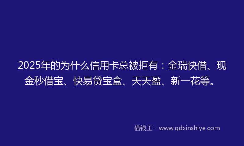 2025年的为什么信用卡总被拒有：金瑞快借、现金秒借宝、快易贷宝盒、天天盈、新一花等。