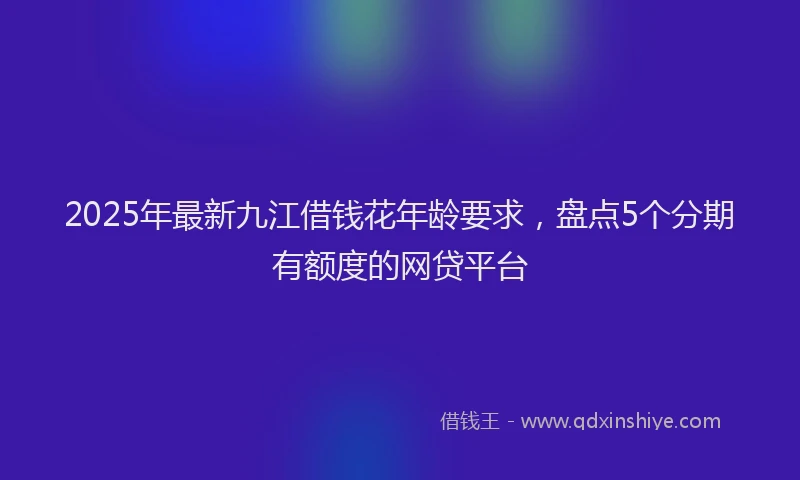 2025年最新九江借钱花年龄要求，盘点5个分期有额度的网贷平台