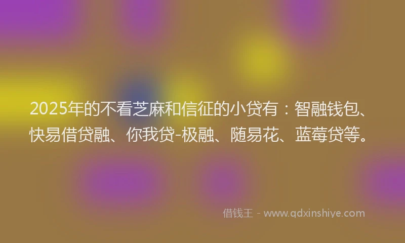2025年的不看芝麻和信征的小贷有：智融钱包、快易借贷融、你我贷-极融、随易花、蓝莓贷等。