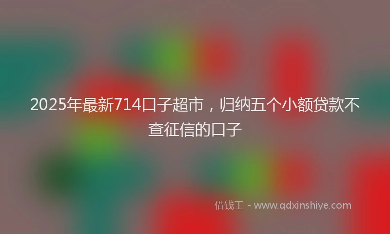 2025年最新714口子超市，归纳五个小额贷款不查征信的口子