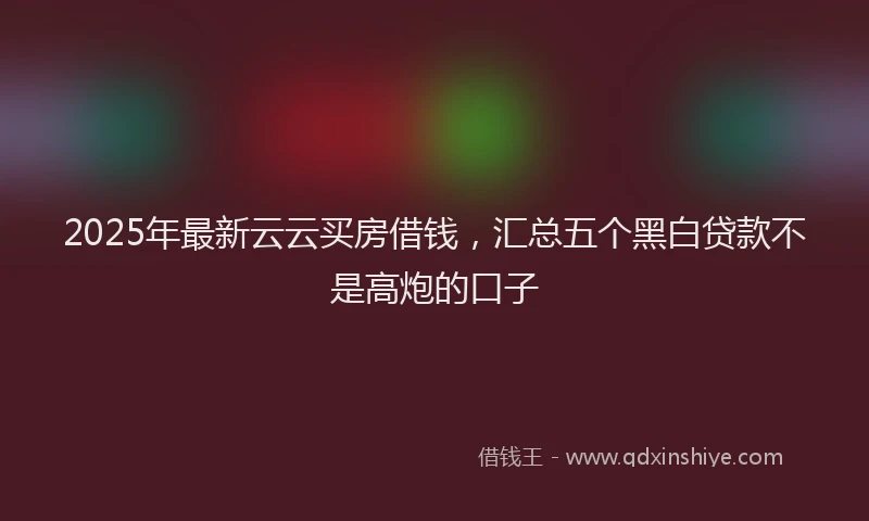 2025年最新云云买房借钱，汇总五个黑白贷款不是高炮的口子
