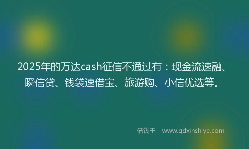 2025年的万达cash征信不通过有：现金流速融、瞬信贷、钱袋速借宝、旅游购、小信优选等。