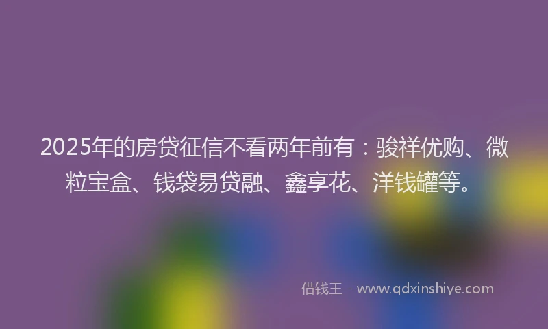 2025年的房贷征信不看两年前有：骏祥优购、微粒宝盒、钱袋易贷融、鑫享花、洋钱罐等。